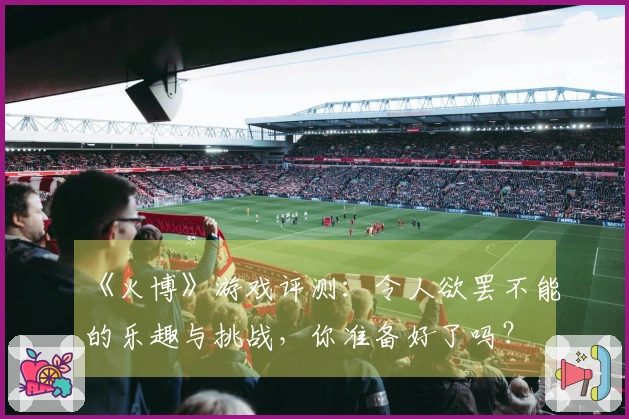 《火博》游戏评测：令人欲罢不能的乐趣与挑战，你准备好了吗？