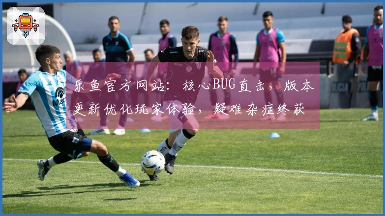 乐鱼官方网站：核心BUG直击，版本更新优化玩家体验，疑难杂症终获解方