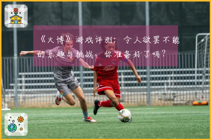 《火博》游戏评测：令人欲罢不能的乐趣与挑战，你准备好了吗？