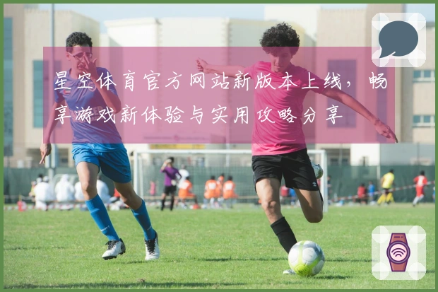 星空体育官方网站新版本上线，畅享游戏新体验与实用攻略分享