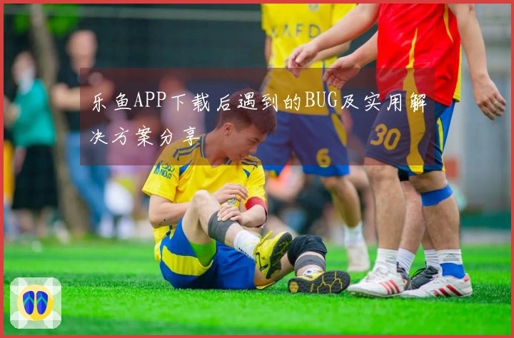乐鱼APP下载后遇到的BUG及实用解决方案分享