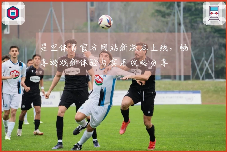 星空体育官方网站新版本上线,畅享游戏新体验与实用攻略分享