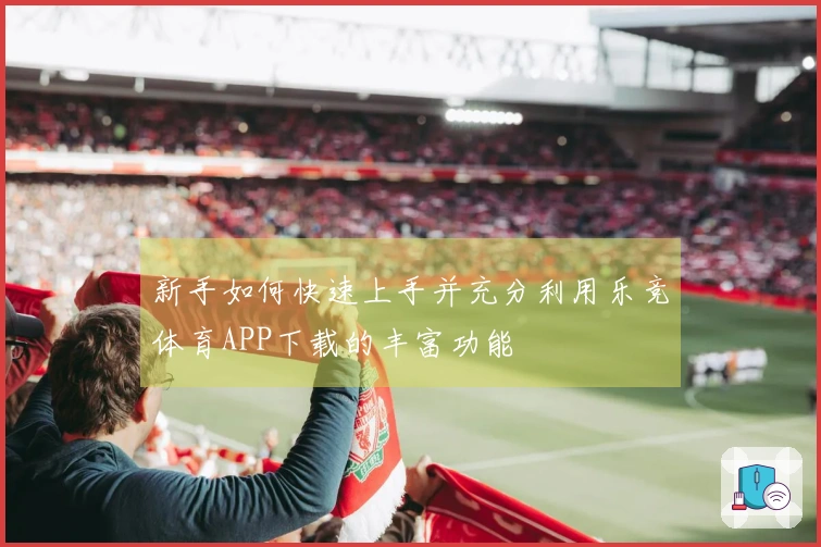 新手如何快速上手并充分利用乐竞体育APP下载的丰富功能
