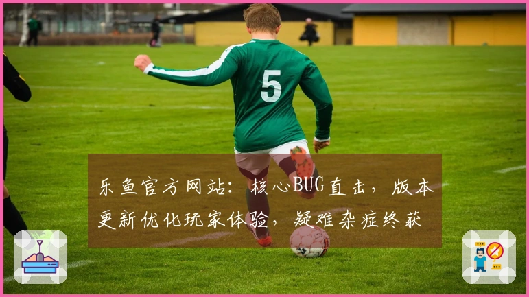 乐鱼官方网站：核心BUG直击，版本更新优化玩家体验，疑难杂症终获解方